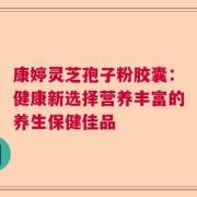 康婷灵芝孢子粉胶囊：健康新选择营养丰富的养生保健佳品