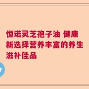 恒诺灵芝孢子油 健康新选择营养丰富的养生滋补佳品
