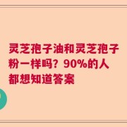 灵芝孢子油和灵芝孢子粉一样吗？90%的人都想知道答案
