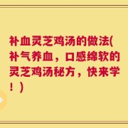 补血灵芝鸡汤的做法(补气养血，口感绵软的灵芝鸡汤秘方，快来学！)