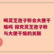 喝灵芝孢子粉会大便干燥吗 探究灵芝孢子粉与大便干燥的关联