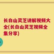长白山灵芝讲解视频大全(长白山灵芝视频全集分享)