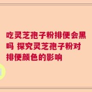 吃灵芝孢子粉排便会黑吗 探究灵芝孢子粉对排便颜色的影响