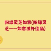 阳绿灵芝如意(阳绿灵芝——如意滋补佳品)