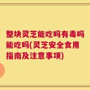 整块灵芝能吃吗有毒吗能吃吗(灵芝安全食用指南及注意事项)