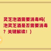 灵芝泡酒需要消毒吗(泡灵芝酒是否需要消毒？关键解读！)