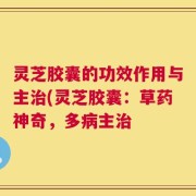 灵芝胶囊的功效作用与主治(灵芝胶囊：草药神奇，多病主治