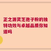 正之源灵芝孢子粉的独特功效与卓越品质你知道吗