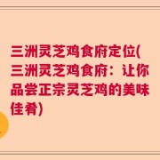 三洲灵芝鸡食府定位(三洲灵芝鸡食府：让你品尝正宗灵芝鸡的美味佳肴)