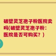 破壁灵芝孢子粉医院卖吗(破壁灵芝孢子粉：医院是否可购买？)