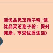 健优品灵芝孢子粉_健优品灵芝孢子粉：提升健康，享受优质生活)