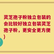 灵芝孢子粉独立包装的会比较好独立包装灵芝孢子粉，更安全更方便)