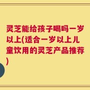 灵芝能给孩子喝吗一岁以上(适合一岁以上儿童饮用的灵芝产品推荐)