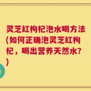 灵芝红枸杞泡水喝方法(如何正确泡灵芝红枸杞，喝出营养天然水？)