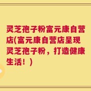 灵芝孢子粉富元康自营店(富元康自营店呈现灵芝孢子粉，打造健康生活！)