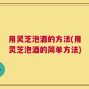 用灵芝泡酒的方法(用灵芝泡酒的简单方法)
