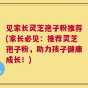 见家长灵芝孢子粉推荐(家长必见：推荐灵芝孢子粉，助力孩子健康成长！)