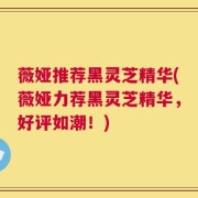 薇娅推荐黑灵芝精华(薇娅力荐黑灵芝精华，好评如潮！)