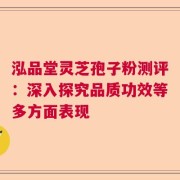 泓品堂灵芝孢子粉测评：深入探究品质功效等多方面表现
