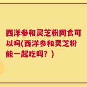 西洋参和灵芝粉同食可以吗(西洋参和灵芝粉能一起吃吗？)