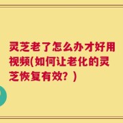灵芝老了怎么办才好用视频(如何让老化的灵芝恢复有效？)
