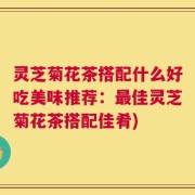 灵芝菊花茶搭配什么好吃美味推荐：最佳灵芝菊花茶搭配佳肴)