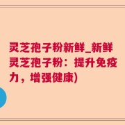 灵芝孢子粉新鲜_新鲜灵芝孢子粉：提升免疫力，增强健康)