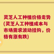 灵芝人工种植价格走势(灵芝人工种植成本与市场需求波动挂钩，价格有涨有跌)
