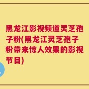 黑龙江影视频道灵芝孢子粉(黑龙江灵芝孢子粉带来惊人效果的影视节目)