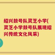 绍兴鼓号队灵芝小学(灵芝小学鼓号队展现绍兴传统文化风采)