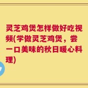 灵芝鸡煲怎样做好吃视频(学做灵芝鸡煲，尝一口美味的秋日暖心料理)
