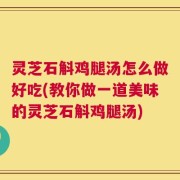 灵芝石斛鸡腿汤怎么做好吃(教你做一道美味的灵芝石斛鸡腿汤)