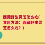 西藏野生灵芝怎么吃(食用方法：西藏野生灵芝怎么吃？)