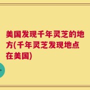 美国发现千年灵芝的地方(千年灵芝发现地点在美国)