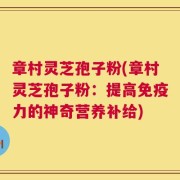 章村灵芝孢子粉(章村灵芝孢子粉：提高免疫力的神奇营养补给)