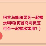 何首乌能和灵芝一起煮水喝吗(何首乌与灵芝可否一起煮水饮用？)
