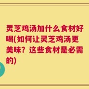 灵芝鸡汤加什么食材好喝(如何让灵芝鸡汤更美味？这些食材是必需的)