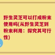 野生灵芝可以打成粉末使用吗(从野生灵芝到粉末利用：探究其可行性)