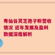 寿仙谷灵芝孢子粉营收情况 近年发展及盈利数据深度解析