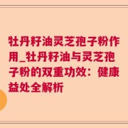 牡丹籽油灵芝孢子粉作用_牡丹籽油与灵芝孢子粉的双重功效：健康益处全解析