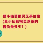 葛小仙葛根灵芝茶价格(葛小仙葛根灵芝茶的售价是多少？)