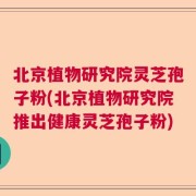 北京植物研究院灵芝孢子粉(北京植物研究院推出健康灵芝孢子粉)