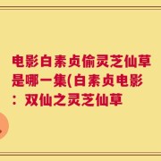电影白素贞偷灵芝仙草是哪一集(白素贞电影：双仙之灵芝仙草