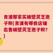 青浦那家买破壁灵芝孢子粉(青浦有哪些店铺出售破壁灵芝孢子粉?)