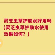 灵芝虫草护肤水好用吗(灵芝虫草护肤水使用效果如何？)