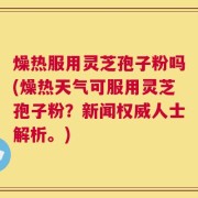 燥热服用灵芝孢子粉吗(燥热天气可服用灵芝孢子粉？新闻权威人士解析。)