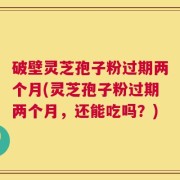 破壁灵芝孢子粉过期两个月(灵芝孢子粉过期两个月，还能吃吗？)