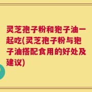 灵芝孢子粉和狍子油一起吃(灵芝孢子粉与狍子油搭配食用的好处及建议)