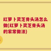 红萝卜灵芝骨头汤怎么做(红萝卜灵芝骨头汤的家常做法)