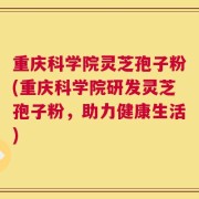 重庆科学院灵芝孢子粉(重庆科学院研发灵芝孢子粉，助力健康生活)